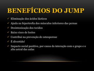 BENEFÍCIOS DO JUMP
 Eliminação dos ácidos lácticos
 Ajuda na hipertrofia dos músculos inferiores das pernas
 Desintoxicação dos tecidos
 Baixo risco de lesões
 Contribui na prevenção de osteoporose
 É divertido!
 Impacto social positivo, por causa da interação com o grupo e o
alto astral das aulas
 