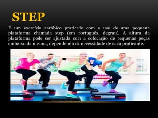 STEP
É um exercício aeróbico praticado com o uso de uma pequena
plataforma chamada step (em português, degrau). A altura da
plataforma pode ser ajustada com a colocação de pequenas peças
embaixo da mesma, dependendo da necessidade de cada praticante.
 