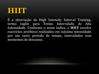 HIIT
É a abreviação de High Intensity Interval Training,
termo inglês para Treino Intervalado de Alta
Intensidade. Conforme o nome indica, o HIIT envolve
exercícios aeróbicos realizados em máxima intensidade
por um curto período de tempo, intercalados com
momentos de descanso.
 