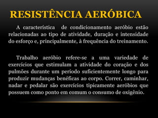 RESISTÊNCIA AERÓBICA
A característica de condicionamento aeróbio estão
relacionadas ao tipo de atividade, duração e intensidade
do esforço e, principalmente, à frequência do treinamento.
Trabalho aeróbio refere-se a uma variedade de
exercícios que estimulam a atividade do coração e dos
pulmões durante um período suficientemente longo para
produzir mudanças benéficas ao corpo. Correr, caminhar,
nadar e pedalar são exercícios tipicamente aeróbios que
possuem como ponto em comum o consumo de oxigênio.
 