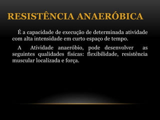 RESISTÊNCIA ANAERÓBICA
É a capacidade de execução de determinada atividade
com alta intensidade em curto espaço de tempo.
A Atividade anaeróbio, pode desenvolver as
seguintes qualidades físicas: flexibilidade, resistência
muscular localizada e força.
 