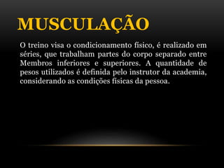 MUSCULAÇÃO
O treino visa o condicionamento físico, é realizado em
séries, que trabalham partes do corpo separado entre
Membros inferiores e superiores. A quantidade de
pesos utilizados é definida pelo instrutor da academia,
considerando as condições físicas da pessoa.
 