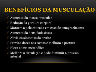 BENEFÍCIOS DA MUSCULAÇÃO
 Aumento da massa muscular
 Redução da gordura corporal
 Mantem a pele esticada em caso de emagrecimento
 Aumento da densidade óssea
 Alivia os sintomas da artrite
 Previne dores nas costas e melhora a postura
 Eleva a taxa metabólica
 Melhora a circulação e pode diminuir a pressão
arterial
 