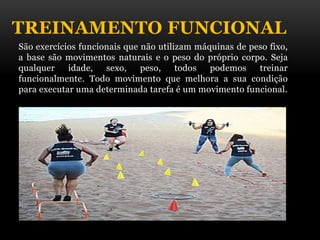 TREINAMENTO FUNCIONAL
São exercícios funcionais que não utilizam máquinas de peso fixo,
a base são movimentos naturais e o peso do próprio corpo. Seja
qualquer idade, sexo, peso, todos podemos treinar
funcionalmente. Todo movimento que melhora a sua condição
para executar uma determinada tarefa é um movimento funcional.
 
