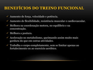 BENEFÍCIOS DO TREINO FUNCIONAL
 Aumento de força, velocidade e potência.
 Aumento de flexibilidade, resistência muscular e cardiovascular.
 Melhora na coordenação motora, no equilíbrio e na
concentração.
 Melhora a postura.
 Aceleração no metabolismo, queimando assim muito mais
gordura do que em outras atividades.
 Trabalha o corpo completamente, sem se limitar apenas ao
fortalecimento ou ao exercício aeróbico.
 