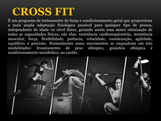 CROSS FIT
É um programa de treinamento de força e condicionamento geral que proporciona
a mais ampla adaptação fisiológica possível para qualquer tipo de pessoa,
independente de idade ou nível físico, gerando assim uma maior otimização de
todas as capacidades físicas; são elas: resistência cardiorespiratória, resistência
muscular, força, flexibilidade, potência, velocidade, coordenação, agilidade,
equilíbrio e precisão. Normalmente esses movimentos se enquadram em três
modalidades: levantamento de peso olímpico, ginástica olímpica e
condicionamento metabólico, ou cardio.
 