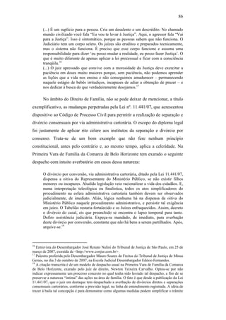 86
(...) É um suplício para a pessoa. Cria um desalento e um descrédito. No chamado
mundo civilizado você fala “Eu vou te levar à Justiça”. Aqui, o agressor fala “Vai
para a Justiça”. Isso é sintomático, porque as pessoas sabem que não funciona. O
Judiciário tem um corpo seleto. Os juízes são eruditos e preparados tecnicamente,
mas o sistema não funciona. É preciso que esse corpo funcione e assuma uma
responsabilidade para dizer ‘eu posso mudar a realidade, eu posso fazer Justiça’. O
que é muito diferente de apenas aplicar a lei processual e ficar com a consciência
tranqüila.16
(...) O juiz apressado que convive com a morosidade da Justiça deve exercitar a
paciência em doses muito maiores porque, sem paciência, não podemos aprender
as lições que a vida nos ensina e não conseguimos amadurecer – permanecendo
naquele estágio de bebês irritadiços, incapazes de adiar a obtenção de prazer – e
nos dedicar à busca do que verdadeiramente desejamos.17
No âmbito do Direito de Família, não se pode deixar de mencionar, a título
exemplificativo, as mudanças perpetradas pela Lei nº. 11.441/07, que acrescentou
dispositivo ao Código de Processo Civil para permitir a realização de separação e
divórcio consensuais por via administrativa cartorária. O escopo do diploma legal
foi justamente de aplicar rito célere aos institutos da separação e divórcio por
consenso. Trata-se de um bom exemplo que não fere nenhum princípio
constitucional, antes pelo contrário e, ao mesmo tempo, aplica a celeridade. Na
Primeira Vara de Família da Comarca de Belo Horizonte tem exarado o seguinte
despacho com intuito averbatório em casos dessa natureza:
O divórcio por conversão, via administrativa cartorária, ditado pela Lei 11.441/07,
dispensa a oitiva do Representante do Ministério Público, se não existir filhos
menores ou incapazes. Aludida legislação veio racionalizar a vida dos cidadãos. E,
numa interpretação teleológica ou finalística, todos os atos simplificadores do
procedimento na esfera administrativa cartorária também devem ser observados
judicialmente, de imediato. Aliás, lógica nenhuma há na dispensa da oitiva do
Ministério Público naquele procedimento administrativo, e persistir tal exigência
em juízo. O Tabelião restaria fortalecido e os Juízes enfraquecidos. Assim, decreto
o divórcio do casal, eis que preenchido se encontra o lapso temporal para tanto.
Defiro assistência judiciária. Expeça-se mandado, de imediato, para averbação
deste divórcio por conversão, constante que não há bens a serem partilhados. Após,
arquive-se.18
16
Entrevista do Desembargador José Renato Nalini do Tribunal de Justiça de São Paulo, em 25 de
março de 2007, extraída de <http://www.conjur.com.br>.
17
Palestra proferida pelo Desembargador Mauro Soares de Freitas do Tribunal de Justiça de Minas
Gerais, no dia 3 de outubro de 2007, na Escola Judicial Desembargador Edésio Fernandes.
18
A citação transcrita é de um modelo de despacho usual na Primeira Vara de Família da Comarca
de Belo Horizonte, exarado pelo juiz de direito, Newton Teixeira Carvalho. Optou-se por não
indicar expressamente um processo concreto no qual tenha sido lavrado tal despacho, a fim de se
preservar a natureza “íntima” das ações na área de família. O fato é que desde a publicação da Lei
11.441/07, que o juiz em destaque tem despachado a averbação de divórcios diretos e separações
consensuais cartorários, conforme a previsão legal, na linha de entendimento registrada. A idéia de
trazer à baila tal concepção é para demonstrar como algumas medidas podem simplificar o trâmite
PUC-Rio-CertificaçãoDigitalNº0613190/CB
 