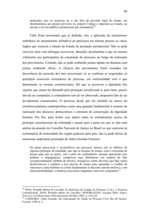 88
praticados atos no processo ou o são fora da previsão legal do tempo, em
desobediência aos prazos previstos no próprio Código e impostos ao Estado, ao
prestar o serviço público jurisdicional que monopoliza.20
Cabe frisar novamente que se defende, sim, a aplicação de mecanismos
coibidores do arrastamento infindável de processos em trâmite perante os vários
órgãos que exercem a função do Estado de prestação jurisdicional. Não se pode
conviver mais com delongas excessivas, absurdas, protelatórias e que só causam
sofrimento aos participantes da construção do processo, ao longo da realização
dos provimentos. Contudo, não se pode confundir justiça rápida em demasia com
justiça realmente eficaz. A eficácia dos provimentos finais exarados em
decorrência da sucessão dos atos processuais só se confirma se respeitados os
princípios essenciais norteadores do processo, em conformidade com o que
determinam as normas constitucionais. Há que se preservar a dignidade dos
sujeitos que atuam na demanda pela prestação jurisdicional e, para tanto, prazos
têm de ser cumpridos, o contraditório tem de ser observado, despachos têm de ser
devidamente comunicados. O processo desde que foi incluído no marco do
constitucionalismo contemporâneo como uma garantia fundamental é certame da
realização dos discursos democráticos e estrutura de conservação da dignidade
humana. Por fim, para fechar esse tópico sobre as considerações acerca do
princípio constitucional da celeridade e passar para a parte em que se fará uma
análise da atuação do Conselho Nacional de Justiça no Brasil no que concerne às
reclamações de morosidade dos órgãos judiciais pelo país, não se pode deixar de
mencionar importante pontuação de Athos Gusmão Carneiro:
No plano processual é inconcebível um processo, mesmo sob os influxos de
rigoroso princípio da oralidade, que não se alongue no tempo, com a concessão de
prazos para que as partes, sob o pálio do contraditório, possam apresentar seus
pedidos e impugnações, comprovar suas afirmativas em matéria de fato
(excepcionalmente também de direito), insurgir-se contra decisões que lhes sejam
desfavoráveis; e também o juiz precisa de tempo para apreender o conflito de
interesses e para habilitar-se a bem fundamentar as decisões interlocutórias e, com
maior profundidade, a sentença (nos juízos singulares como nos colegiados).21
20
DIAS, Ronaldo Brêtas de Carvalho As Reformas do Código de Processo Civil e o Processo
Constitucional. DIAS, Ronaldo Brêtas de Carvalho; NEPOMUCENO, Luciana Diniz (Ogs.).
Processo Civil Reformado. Belo Horizonte, Del Rey, 2007, p. 219-220.
21
CARNEIRO, Athos Gusmão. Da Antecipação de Tutela no Processo Civil. Rio de Janeiro:
Forense, 1998, p. 1.
PUC-Rio-CertificaçãoDigitalNº0613190/CB
 