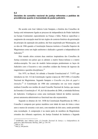 89
6.2
Decisões do conselho nacional de justiça referentes a pedidos de
providências quanto à morosidade do poder judiciário
De acordo com José Adércio Leite Sampaio, a história dos Conselhos de
Justiça está intimamente ligada ao processo de independência do Poder Judiciário
na Europa Continental, especialmente na França e Itália. Pode-se especificar o
surgimento da concepção atual de tais órgãos do contexto histórico da germinação
do princípio da separação dos poderes, tão bem arquitetado por Montesquieu, até
os idos de 1946 quando a Constituição francesa instituiu o Conselho Superior da
Magistratura como um órgão autônomo e dedicado a garantir a independência do
Judiciário.22
Pelo mundo afora existem duas matrizes inspiradoras dos Conselhos de
Justiça existentes nos países que os adotam: a matriz franco-italiana e a matriz
nórdica-européia. No caso do modelo latino-europeu predominam os laços do
Judiciário com o Executivo e tais conselhos cuidam das formas de ingresso da
magistratura e questões disciplinares.23
Em 1975, no Brasil, foi editada a Emenda Constitucional nº. 7/1975 que
introduziu no Art. 112 da Constituição vigente à época de 1967/1969, o Conselho
Nacional da Magistratura. Segundo Sampaio o Conselho era feito de papel e
intenções.24
A Constituição de 1988 não contemplou em seu texto original
nenhum Conselho nos moldes do atual Conselho Nacional de Justiça, que nasceu
da Emenda à Constituição nº. 45, de 8 de dezembro de 2004, a intitulada Reforma
do Judiciário. Configura-se como uma instituição federal de âmbito nacional,
possui autonomia administrativa e funcional mas não orçamentária.
Segundo os ditames do Art. 103B da Constituição Republicana de 1988, o
Conselho é composto por quinze membros com idade de mais de trinta e cinco
anos e menos de sessenta e seis anos, com mandato de dois anos, sendo permitida
uma recondução. A composição é na maior parte de membros da Magistratura
oriundos dos tribunais superiores, da Justiça Estadual de Instância e Segunda
22
SAMPAIO, José Adércio Leite. O Conselho Nacional de Justiça e a Independência do
Judiciário. Belo Horizonte: Del Rey, 2007, p. 178-179.
23
Ibid, p. 183.
24
Ibid, p. 240 passim.
PUC-Rio-CertificaçãoDigitalNº0613190/CB
 