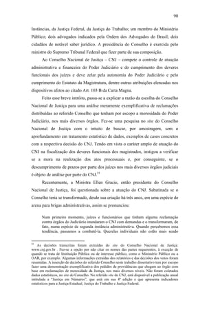 90
Instâncias, da Justiça Federal, da Justiça do Trabalho; um membro do Ministério
Público; dois advogados indicados pela Ordem dos Advogados do Brasil; dois
cidadãos de notável saber jurídico. A presidência do Conselho é exercida pelo
ministro do Supremo Tribunal Federal que fizer parte de sua composição.
Ao Conselho Nacional de Justiça – CNJ – compete o controle de atuação
administrativa e financeira do Poder Judiciário e do cumprimento dos deveres
funcionais dos juízes e deve zelar pela autonomia do Poder Judiciário e pelo
cumprimento do Estatuto da Magistratura, dentre outras atribuições elencadas nos
dispositivos afetos ao citado Art. 103 B da Carta Magna.
Feito esse breve intróito, passa-se a explicar a razão da escolha do Conselho
Nacional de Justiça para uma análise meramente exemplificativa de reclamações
distribuídas ao referido Conselho que tenham por escopo a morosidade do Poder
Judiciário, nos mais diversos órgãos. Fez-se uma pesquisa no site do Conselho
Nacional de Justiça com o intuito de buscar, por amostragem, sem o
aprofundamento em tratamento estatístico de dados, exemplos de casos concretos
com a respectiva decisão do CNJ. Tendo em vista o caráter amplo de atuação do
CNJ na fiscalização dos deveres funcionais dos magistrados, instigou a verificar
se a mora na realização dos atos processuais e, por conseguinte, se o
descumprimento de prazos por parte dos juízes nos mais diversos órgãos judiciais
é objeto de análise por parte do CNJ.25
Recentemente, a Ministra Ellen Gracie, então presidente do Conselho
Nacional de Justiça, foi questionada sobre a atuação do CNJ. Sabatinada se o
Conselho teria se transformado, desde sua criação há três anos, em uma espécie de
arena para brigas administrativas, assim se pronunciou:
Num primeiro momento, juízes e funcionários que tinham alguma reclamação
contra órgãos do Judiciário inundaram o CNJ com demandas e o transformaram, de
fato, numa espécie de segunda instância administrativa. Quando percebemos essa
tendência, passamos a combatê-la. Querelas individuais não estão mais sendo
25
As decisões transcritas foram extraídas do site do Conselho Nacional de Justiça:
www.cnj.gov.br . Fez-se a opção por não citar os nomes das partes requerentes, à exceção de
quando se trata de Instituição Pública ou de interesse público, como o Ministério Público ou a
OAB, por exemplo. Algumas informações extraídas dos relatórios e das decisões dos votos foram
resumidas. A inserção de decisões do referido Conselho neste trabalho dissertativo tem por escopo
fazer uma demonstração exemplificativa dos pedidos de providências que chegam ao órgão com
base em reclamações de morosidade da Justiça, nos mais diversos níveis. Não foram coletados
dados estatísticos, no site do Conselho. No referido site do CNJ, está disponível a publicação anual
intitulada a “Justiça em Números”, que está em sua 4ª edição e que apresenta indicadores
estatísticos para a Justiça Estadual, Justiça do Trabalho e Justiça Federal.
PUC-Rio-CertificaçãoDigitalNº0613190/CB
 