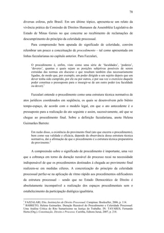 78
diversas esferas, pelo Brasil. Em um último tópico, apresenta-se um relato da
vivência prática da Comissão de Direitos Humanos da Assembléia Legislativa do
Estado de Minas Gerais no que concerne ao recebimento de reclamações de
descumprimento do princípio da celeridade processual.
Para compreensão bem apurada do significado de celeridade, convém
relembrar um pouco a conceituação de procedimento – tal como apresentada em
linhas fazzalarianas no capítulo anterior. Para Fazzalari,
O procedimento é, enfim, visto como uma série de ‘faculdades’, ‘poderes’,
‘deveres’, quantas e quais sejam as posições subjetivas possíveis de serem
extraídas das normas em discurso e que resultam também elas necessariamente
ligadas, de modo que, por exemplo, um poder dirigido a um sujeito depois que um
dever tenha sido cumprido, por ele ou por outros, e por sua vez o exercício daquele
poder constitua o pressuposto para o insurgir-se de um outro poder (ou faculdade
ou dever).1
Fazzalari entende o procedimento como uma estrutura técnica normativa de
atos jurídicos coordenados em seqüência, os quais se desenvolvem pelo biênio
tempo-espaço, de acordo com o modelo legal, em que o ato antecedente é o
pressuposto para a realização do ato seguinte e assim, sucessivamente, até que se
chegue ao procedimento final. Sobre a definição fazzalariana, anota Helena
Guimarães Barreto:
Em razão disso, a existência do provimento final (ato que encerra o procedimento),
bem como sua validade e eficácia, depende da observância dessa estrutura técnica
normativa, daí a afirmação de que o procedimento é a estrutura técnica preparatória
do provimento.2
A compreensão sobre o significado de procedimento é importante, uma vez
que a cobrança em torno da duração razoável do processo recai na necessidade
indispensável de que os procedimentos destinados à chegada ao provimento final
realizem-se em medidas céleres. A concretização do princípio da celeridade
processual perfaz-se na aplicação de ritmo rápido aos procedimentos edificadores
da estrutura processual – sendo que no Estado Democrático de Direito é
absolutamente incompatível a realização dos espaços procedimentais sem o
estabelecimento da participação dialógica igualitária.
1
FAZZALARI, Elio. Instituições de Direito Processual. Campinas: Bookseller, 2006, p. 114.
2
BARRETO, Helena Guimarães. Duração Razoável do Procedimento e Celeridade Processual:
Uma Análise Crítica do Rito Sumaríssimo na Justiça do Trabalho. IN: TAVARES, Fernando
Horta (Org.). Constituição, Direito e Processo. Curitiba, Editora Juruá, 2007, p. 218.
PUC-Rio-CertificaçãoDigitalNº0613190/CB
 