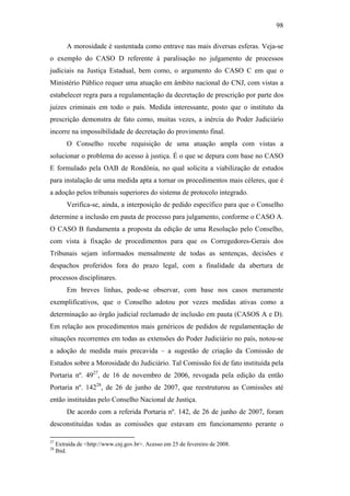 98
A morosidade é sustentada como entrave nas mais diversas esferas. Veja-se
o exemplo do CASO D referente à paralisação no julgamento de processos
judiciais na Justiça Estadual, bem como, o argumento do CASO C em que o
Ministério Público requer uma atuação em âmbito nacional do CNJ, com vistas a
estabelecer regra para a regulamentação da decretação de prescrição por parte dos
juízes criminais em todo o país. Medida interessante, posto que o instituto da
prescrição demonstra de fato como, muitas vezes, a inércia do Poder Judiciário
incorre na impossibilidade de decretação do provimento final.
O Conselho recebe requisição de uma atuação ampla com vistas a
solucionar o problema do acesso à justiça. É o que se depura com base no CASO
E formulado pela OAB de Rondônia, no qual solicita a viabilização de estudos
para instalação de uma medida apta a tornar os procedimentos mais céleres, que é
a adoção pelos tribunais superiores do sistema de protocolo integrado.
Verifica-se, ainda, a interposição de pedido específico para que o Conselho
determine a inclusão em pauta de processo para julgamento, conforme o CASO A.
O CASO B fundamenta a proposta da edição de uma Resolução pelo Conselho,
com vista à fixação de procedimentos para que os Corregedores-Gerais dos
Tribunais sejam informados mensalmente de todas as sentenças, decisões e
despachos proferidos fora do prazo legal, com a finalidade da abertura de
processos disciplinares.
Em breves linhas, pode-se observar, com base nos casos meramente
exemplificativos, que o Conselho adotou por vezes medidas ativas como a
determinação ao órgão judicial reclamado de inclusão em pauta (CASOS A e D).
Em relação aos procedimentos mais genéricos de pedidos de regulamentação de
situações recorrentes em todas as extensões do Poder Judiciário no país, notou-se
a adoção de medida mais precavida – a sugestão de criação da Comissão de
Estudos sobre a Morosidade do Judiciário. Tal Comissão foi de fato instituída pela
Portaria nº. 4927
, de 16 de novembro de 2006, revogada pela edição da então
Portaria nº. 14228
, de 26 de junho de 2007, que reestruturou as Comissões até
então instituídas pelo Conselho Nacional de Justiça.
De acordo com a referida Portaria nº. 142, de 26 de junho de 2007, foram
desconstituídas todas as comissões que estavam em funcionamento perante o
27
Extraída de <http://www.cnj.gov.br>. Acesso em 25 de fevereiro de 2008.
28
Ibid.
PUC-Rio-CertificaçãoDigitalNº0613190/CB
 