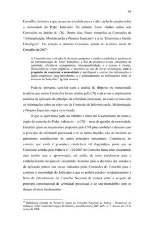99
Conselho, inclusive a que estava em atividade para a viabilização de estudos sobre
a morosidade do Poder Judiciário. No entanto, foram criadas outras seis
Comissões no âmbito do CNJ. Dentre elas, foram instituídas as Comissões de
“Informatização, Modernização e Projetos Especiais” e a de “Estatística e Gestão
Estratégica”. Em relação à primeira Comissão, consta no relatório anual do
Conselho de 2007:
A Comissão tem a missão de formular propostas visando a estabelecer parâmetros
de informatização do Poder Judiciário, a fim de promover níveis crescentes de
qualidade, eficiência, transparência, interoperabilidade, e a acesso à Justiça.
Destacando-se, como objetivos, o incentivo ao uso de novas tecnologias, com o
propósito de combater a morosidade e aperfeiçoar a análise das informações e
dados estatísticos para intercâmbio, e o gerenciamento de informações entre os
sistemas do Judiciário29
(grifos nossos).
Pode-se, portanto, concluir com a análise do disposto no mencionado
relatório que outras Comissões foram criadas pelo CNJ com vistas a implementar
medidas de aplicação do princípio da celeridade processual, tal como se nota com
as informações sobre os objetivos da Comissão de Informatização, Modernização
e Projetos Especiais, supra mencionada.
O que se quer nesta parte do trabalho é fazer um levantamento de como o
órgão de controle do Poder Judiciário – o CNJ – trata da questão da morosidade.
Entender quais os mecanismos propostos pelo CNJ para combater o descaso com
o princípio da celeridade processual e se as metas traçadas vão de encontro ao
garantismo constitucional de outros princípios processuais. Constata-se, no
entanto, que ainda é prematuro estabelecer tal diagnóstico, posto que as
Comissões criadas pela Portaria nº. 142/2007 do Conselho ainda estão executando
suas tarefas sem a apresentação, até então, de teses conclusivas para o
estabelecimento do paralelo pretendido. Somente após o desfecho dos estudos e
da aplicação prática dos meios indicados pelas Comissões do Conselho para o
combate à morosidade do Judiciário é que se poderá concluir verdadeiramente a
linha de entendimento do Conselho Nacional de Justiça sobre a acepção do
princípio constitucional da celeridade processual e do seu intercâmbio com os
demais direitos fundamentais.
29
Referência extraída do Relatório Anual do Conselho Nacional de Justiça – Disponível no
endereço <http://serpensp2.cnj.gov.br/relatorio_anual/Relatorio_2007.pdf>, p. 7. Acesso em 18 de
março de 2008.
PUC-Rio-CertificaçãoDigitalNº0613190/CB
 