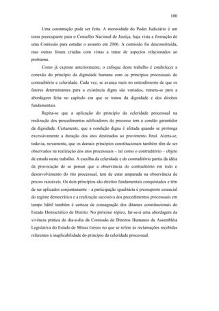100
Uma constatação pode ser feita. A morosidade do Poder Judiciário é um
tema preocupante para o Conselho Nacional de Justiça, haja vista a formação de
uma Comissão para estudar o assunto em 2006. A comissão foi desconstituída,
mas outras foram criadas com vistas a tratar de aspectos relacionados ao
problema.
Como já exposto anteriormente, o enfoque deste trabalho é estabelecer a
conexão do princípio da dignidade humana com os princípios processuais do
contraditório e celeridade. Cada vez, se avança mais no entendimento de que os
fatores determinantes para a existência digna são variados, remeta-se para a
abordagem feita no capítulo em que se tratou da dignidade e dos direitos
fundamentais.
Repita-se que a aplicação do princípio da celeridade processual na
realização dos procedimentos edificadores do processo tem o condão garantidor
da dignidade. Certamente, que a condição digna é afetada quando se prolonga
excessivamente a duração dos atos destinados ao provimento final. Alerta-se,
todavia, novamente, que os demais princípios constitucionais também têm de ser
observados na realização dos atos processuais – tal como o contraditório – objeto
de estudo neste trabalho. A escolha da celeridade e do contraditório partiu da idéia
da provocação de se pensar que a observância do contraditório em todo o
desenvolvimento do rito processual, tem de estar amparada na observância de
prazos razoáveis. Os dois princípios são direitos fundamentais conquistados e têm
de ser aplicados conjuntamente – a participação igualitária é pressuposto essencial
do regime democrático e a realização sucessiva dos procedimentos processuais em
tempo hábil também é certeza de consagração dos ditames constitucionais do
Estado Democrático de Direito. No próximo tópico, far-se-á uma abordagem da
vivência prática do dia-a-dia da Comissão de Direitos Humanos da Assembléia
Legislativa do Estado de Minas Gerais no que se refere às reclamações recebidas
referentes à inaplicabilidade do princípio da celeridade processual.
PUC-Rio-CertificaçãoDigitalNº0613190/CB
 