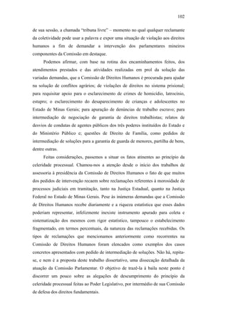 102
de sua sessão, a chamada “tribuna livre” – momento no qual qualquer reclamante
da coletividade pode usar a palavra e expor uma situação de violação aos direitos
humanos a fim de demandar a intervenção dos parlamentares mineiros
componentes da Comissão em destaque.
Podemos afirmar, com base na rotina dos encaminhamentos feitos, dos
atendimentos prestados e das atividades realizadas em prol da solução das
variadas demandas, que a Comissão de Direitos Humanos é procurada para ajudar
na solução de conflitos agrários; de violações de direitos no sistema prisional;
para requisitar apoio para o esclarecimento de crimes de homicídio, latrocínio,
estupro; o esclarecimento do desaparecimento de crianças e adolescentes no
Estado de Minas Gerais; para apuração de denúncias de trabalho escravo; para
intermediação de negociação de garantia de direitos trabalhistas; relatos de
desvios de condutas de agentes públicos dos três poderes instituídos do Estado e
do Ministério Público e; questões de Direito de Família, como pedidos de
intermediação de soluções para a garantia de guarda de menores, partilha de bens,
dentre outras.
Feitas considerações, passemos a situar os fatos atinentes ao princípio da
celeridade processual. Chamou-nos a atenção desde o início dos trabalhos de
assessoria à presidência da Comissão de Direitos Humanos o fato de que muitos
dos pedidos de intervenção recaem sobre reclamações referentes à morosidade de
processos judiciais em tramitação, tanto na Justiça Estadual, quanto na Justiça
Federal no Estado de Minas Gerais. Pese às inúmeras demandas que a Comissão
de Direitos Humanos recebe diariamente e a riqueza estatística que esses dados
poderiam representar, infelizmente inexiste instrumento apurado para coleta e
sistematização dos mesmos com rigor estatístico, tampouco o estabelecimento
fragmentado, em termos percentuais, da natureza das reclamações recebidas. Os
tipos de reclamações que mencionamos anteriormente como recorrentes na
Comissão de Direitos Humanos foram elencados como exemplos dos casos
concretos apresentados com pedido de intermediação de soluções. Não há, repita-
se, e nem é a proposta deste trabalho dissertativo, uma dissecação detalhada da
atuação da Comissão Parlamentar. O objetivo de trazê-la à baila neste ponto é
discorrer um pouco sobre as alegações de descumprimento do princípio da
celeridade processual feitas ao Poder Legislativo, por intermédio de sua Comissão
de defesa dos direitos fundamentais.
PUC-Rio-CertificaçãoDigitalNº0613190/CB
 