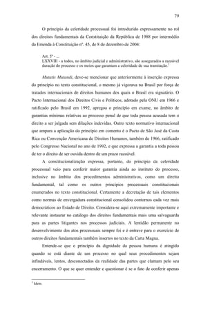 79
O princípio da celeridade processual foi introduzido expressamente no rol
dos direitos fundamentais da Constituição da República de 1988 por intermédio
da Emenda à Constituição nº. 45, de 8 de dezembro de 2004:
Art. 5º - ...
LXXVIII - a todos, no âmbito judicial e administrativo, são assegurados a razoável
duração do processo e os meios que garantam a celeridade de sua tramitação.3
Mutatis Mutandi, deve-se mencionar que anteriormente à inserção expressa
do princípio no texto constitucional, o mesmo já vigorava no Brasil por força de
tratados internacionais de direitos humanos dos quais o Brasil era signatário. O
Pacto Internacional dos Direitos Civis e Políticos, adotado pela ONU em 1966 e
ratificado pelo Brasil em 1992, apregoa o princípio em exame, no âmbito de
garantias mínimas relativas ao processo penal de que toda pessoa acusada tem o
direito a ser julgada sem dilações indevidas. Outro texto normativo internacional
que ampara a aplicação do princípio em comento é o Pacto de São José da Costa
Rica ou Convenção Americana de Direitos Humanos, também de 1966, ratificado
pelo Congresso Nacional no ano de 1992, e que expressa a garantia a toda pessoa
de ter o direito de ser ouvida dentro de um prazo razoável.
A constitucionalização expressa, portanto, do princípio da celeridade
processual veio para conferir maior garantia ainda ao instituto do processo,
inclusive no âmbito dos procedimentos administrativos, como um direito
fundamental, tal como os outros princípios processuais constitucionais
enumerados no texto constitucional. Certamente a decretação de tais elementos
como normas de envergadura constitucional consolidou contornos cada vez mais
democráticos ao Estado de Direito. Considera-se aqui extremamente importante e
relevante instaurar no catálogo dos direitos fundamentais mais uma salvaguarda
para as partes litigantes nos processos judiciais. A lentidão permanente no
desenvolvimento dos atos processuais sempre foi e é entrave para o exercício de
outros direitos fundamentais também insertos no texto da Carta Magna.
Entende-se que o princípio da dignidade da pessoa humana é atingido
quando se está diante de um processo no qual seus procedimentos sejam
infindáveis, lentos, desconectados da realidade das partes que clamam pelo seu
encerramento. O que se quer entender e questionar é se o fato de conferir apenas
3
Idem.
PUC-Rio-CertificaçãoDigitalNº0613190/CB
 