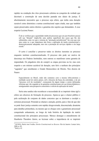 80
rapidez na condução dos ritos processuais culmina na conquista da verdade que
decretará a construção de uma decisão pautada nos ideais da justiça. É
absolutamente necessário que o processo seja célere, que tenha uma duração
razoável como determina a norma constitucional supra citada, mas que também
sejam preservados outros direitos e garantias dos sujeitos que demandam. A esse
respeito Leciona Nunes:
É de se verificar que a quantidade média de processos que um juiz brasileiro possui
sob sua “direção” impõe-lhe uma análise superficial dos casos que lhe são
submetidos, uma vez que o sistema de “prestação jurisidicional” faz com que este
atue como se o que importasse não fosse a aplicação de tutela constitucional e
democraticamente adequada, mas sim a prestação de serviços rápidos e em larga
escala.4
O certo é conciliar e preservar todos os direitos inerentes ao processo
enquanto instituto constitucionalizado. O processo não pode ser motivo de
descrença nos Poderes Instituídos, nem outrora se manifestar como garantia de
impunidade. Os julgadores têm de cumprir as etapas previstas na lei, mas com
respeito a um mínimo aceitável de duração, sem ferir a nenhum dos princípios
“sagrados” que emolduram o Estado Democrático de Direito. Nos dizeres de
Nunes:
Especialmente no Brasil, onde não contamos com a mesma infra-estrutura e
realidade social de outros países, sob o discurso da busca da celeridade, e de um
“processo civil de resultados”, começaram há algum tempo a serem delineadas
reformas que vão cegando-se às garantias constitucionais em sua leitura dinâmica e
amalgamando uma perspectiva autoritária e solicita de aplicação de tutela.5
Seria uma sandice não reconhecer a necessidade de se imprimir ritmo ágil e
célere aos alicerces de formação do processo. Apura-se que o clamor público é
pela aceleração do conjunto de dados concretos que se destinam a esculpir a
estrutura processual. Pretende-se chamar a atenção, porém, para o fato de que não
se pode fazer justiça somente com rapidez desgovernada, desconectada, desatenta
para detalhes primordiais, ou mesmo que se choque com o garantismo processual
conquistado arduamente, ao longo de toda história da lapidação da matriz
constitucional dos princípios processuais. Merece destaque o entendimento de
Humberto Theodoro Júnior, ao lecionar sobre a importância de se imprimir
4
NUNES, Dierle José Coelho. Direito Constitucional ao Recurso. Rio de Janeiro: Lumen Juris,
2006, p. 49.
5
Ibid, p. 42.
PUC-Rio-CertificaçãoDigitalNº0613190/CB
 