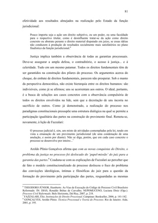 81
efetividade aos resultados almejados na realização pelo Estado da função
jurisdicional:
Pouco importa seja a ação um direito subjetivo, ou um poder, ou uma faculdade
para o respectivo titular, como é desinfluente tratar-se da ação como direito
concreto ou abstrato perante o direito material disputado em juízo, se essas idéias
não conduzem à produção de resultados socialmente mais satisfatórios no plano
finalístico da função jurisdicional.6
Justiça implica também a observância de todas as garantias processuais.
Deve-se assegurar a ampla defesa, o contraditório, o acesso à justiça... e à
celeridade. Tudo em um mesmo patamar. Todos os direitos fundamentais têm de
ser garantidos na construção dos pilares do processo. Os argumentos acerca do
choque, do embate de direitos fundamentais, parecem não prosperar. Sob o manto
da perspectiva democrática, não existe hierarquia entre os direitos humanos: são
indivisíveis, como já se afirmou; uns se acorrentam aos outros. O ideal, portanto,
é a busca de soluções aos casos concretos com a observância compulsória de
todos os direitos envolvidos na lide, sem que a decretação de uns incorra no
sacrifício de outros. Como já demonstrado, a realização do processo nos
paradigmas constitucionais pressupõe uma estrutura dialógica na qual se permite a
participação igualitária das partes na construção do provimento final. Remeta-se,
novamente, à lição de Fazzalari:
O processo judicial é, sim, um misto de atividades contempladas pela lei, tendo em
vista a emanação de um provimento jurisdicional (de uma condenação de uma
anulação, e assim por diante). Não se diga, porém, que em cada caso concreto o
processo se desenvolve por inteiro...7
Aroldo Plínio Gonçalves afirma que com as novas conquistas do Direito, o
problema da justiça no processo foi deslocado do ‘papel-missão’ do juiz para a
garantia das partes.8
Coaduna-se com as explicações de Fazzalari ao perceber que
de fato o modelo constitucionalizado de processo deslocou o foco do problema
das convicções ideológicas, íntimas e filosóficas do juiz para a questão da
formação do provimento pela participação das partes, resguardadas as mesmas
6
THEODORO JÚNIOR, Humberto. As Vias de Execução do Código de Processo Civil Brasileiro
Reformado. IN: DIAS, Ronaldo Brêtas de Carvalho; NEPOMUCENO, Luciana Diniz (Ogs.).
Processo Civil Reformado. Belo Horizonte, Del Rey, 2007, p. 218.
7
FAZZALARI, Elio. Instituições de Direito Processual. Campinas: Bookseller, 2006, p. 141-142.
8
GONÇALVES, Aroldo Plínio. Técnica Processual e Teoria do Processo. Rio de Janeiro: Aide,
2001, p. 195.
PUC-Rio-CertificaçãoDigitalNº0613190/CB
 