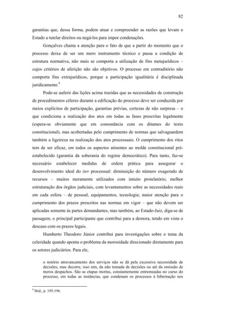 82
garantias que, dessa forma, podem atuar e compreender as razões que levam o
Estado a tutelar direitos ou negá-los para impor condenações.
Gonçalves chama a atenção para o fato de que a partir do momento que o
processo deixa de ser um mero instrumento técnico e passa a condição de
estrutura normativa, não mais se comporta a utilização de fins metajurídicos –
cujos critérios de aferição não são objetivos. O processo em contraditório não
comporta fins extrajurídicos, porque a participação igualitária é disciplinada
juridicamente.9
Pode-se auferir das lições acima trazidas que as necessidades de construção
de procedimentos céleres durante a edificação do processo deve ser conduzida por
meios explícitos de participação, garantias prévias, certezas de não surpresa – o
que condiciona a realização dos atos em todas as fases prescritas legalmente
(espera-se obviamente que em consonância com os ditames do texto
constitucional), mas acobertadas pelo cumprimento de normas que salvaguardem
também a ligeireza na realização dos atos processuais. O cumprimento dos ritos
tem de ser eficaz, em todos os aspectos atinentes ao molde constitucional pré-
estabelecido (garantia da soberania do regime democrático). Para tanto, faz-se
necessário estabelecer medidas de ordem prática para assegurar o
desenvolvimento ideal do iter processual: diminuição do número exagerado de
recursos – muitos meramente utilizados com intuito protelatório; melhor
estruturação dos órgãos judiciais, com levantamentos sobre as necessidades reais
em cada esfera – de pessoal, equipamentos, tecnologia; maior atenção para o
cumprimento dos prazos prescritos nas normas em vigor – que não devem ser
aplicadas somente às partes demandantes, mas também, ao Estado-Juiz, diga-se de
passagem, o principal participante que contribui para a demora, tendo em vista o
descaso com os prazos legais.
Humberto Theodoro Júnior contribui para investigações sobre o tema da
celeridade quando aponta o problema da morosidade direcionado diretamente para
os setores judiciários. Para ele,
o notório atravancamento dos serviços não se dá pela excessiva necessidade de
decisões, mas decorre, isso sim, da não tomada de decisões ou até da omissão de
meros despachos. São as etapas mortas, constantemente entremeadas no curso do
processo, em todas as instâncias, que condenam os processos à hibernação nos
9
Ibid., p. 195-196.
PUC-Rio-CertificaçãoDigitalNº0613190/CB
 