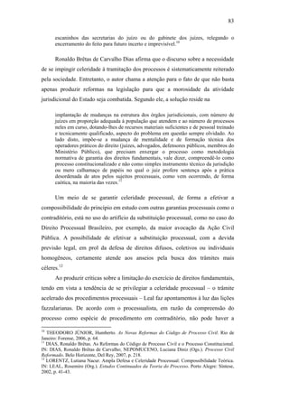 83
escaninhos das secretarias do juízo ou do gabinete dos juízes, relegando o
encerramento do feito para futuro incerto e imprevisível.10
Ronaldo Brêtas de Carvalho Dias afirma que o discurso sobre a necessidade
de se impingir celeridade à tramitação dos processos é sistematicamente reiterado
pela sociedade. Entretanto, o autor chama a atenção para o fato de que não basta
apenas produzir reformas na legislação para que a morosidade da atividade
jurisdicional do Estado seja combatida. Segundo ele, a solução reside na
implantação de mudanças na estrutura dos órgãos jurisdicionais, com número de
juízes em proporção adequada à população que atendem e ao número de processos
neles em curso, dotando-lhes de recursos materiais suficientes e de pessoal treinado
e tecnicamente qualificado, aspecto do problema em questão sempre olvidado. Ao
lado disto, impõe-se a mudança de mentalidade e de formação técnica dos
operadores práticos do direito (juízes, advogados, defensores públicos, membros do
Ministério Público), que precisam enxergar o processo como metodologia
normativa de garantia dos direitos fundamentais, vale dizer, compreendê-lo como
processo constitucionalizado e não como simples instrumento técnico da jurisdição
ou mero calhamaço de papéis no qual o juiz profere sentença após a prática
desordenada de atos pelos sujeitos processuais, como vem ocorrendo, de forma
caótica, na maioria das vezes.11
Um meio de se garantir celeridade processual, de forma a efetivar a
compossibilidade do princípio em estudo com outras garantias processuais como o
contraditório, está no uso do artifício da substituição processual, como no caso do
Direito Processual Brasileiro, por exemplo, da maior avocação da Ação Civil
Pública. A possibilidade de efetivar a substituição processual, com a devida
previsão legal, em prol da defesa de direitos difusos, coletivos ou individuais
homogêneos, certamente atende aos anseios pela busca dos trâmites mais
céleres.12
Ao produzir críticas sobre a limitação do exercício de direitos fundamentais,
tendo em vista a tendência de se privilegiar a celeridade processual – o trâmite
acelerado dos procedimentos processuais – Leal faz apontamentos à luz das lições
fazzalarianas. De acordo com o processualista, em razão da compreensão do
processo como espécie de procedimento em contraditório, não pode haver a
10
THEODORO JÚNIOR, Humberto. As Novas Reformas do Código de Processo Civil. Rio de
Janeiro: Forense, 2006, p. 64.
11
DIAS, Ronaldo Brêtas. As Reformas do Código de Processo Civil e o Processo Constitucional.
IN: DIAS, Ronaldo Brêtas de Carvalho; NEPOMUCENO, Luciana Diniz (Ogs.). Processo Civil
Reformado. Belo Horizonte, Del Rey, 2007, p. 218.
12
LORENTZ, Lutiana Nacur. Ampla Defesa e Celeridade Processual: Compossibilidade Teórica.
IN: LEAL, Rosemiro (Org.). Estudos Continuados da Teoria do Processo. Porto Alegre: Síntese,
2002, p. 41-43.
PUC-Rio-CertificaçãoDigitalNº0613190/CB
 
