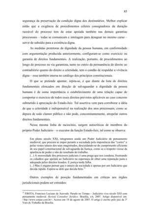 85
segurança da preservação da condição digna dos destinatários. Melhor explicar
então que a exigência de procedimentos céleres consignadores da duração
razoável do processo tem de estar apoiada também nas demais garantias
processuais – todas se comunicam e interagem para desaguar no mesmo curso –
servir de subsídio para a existência digna.
As medidas protetoras da dignidade da pessoa humana, em conformidade
com argumentação produzida anteriormente, configuram-se como exercício ou
garantia de direitos fundamentais. A realização, portanto, de procedimentos ao
longo do processo na via garantista, tanto no esteio da permanência do direito ao
contraditório quanto do direito a celeridade, tem o condão de respaldar a vivência
digna – essa também imersa no catálogo dos princípios constitucionais.
O que se pretende apontar, repita-se, é que diante da lista de direitos
fundamentais elencados em direção de salvaguardar a dignidade da pessoa
humana é de suma importância o estabelecimento de uma relação capaz de
comportar o exercício de todos esses direitos previstos aplicáveis ao caso concreto
submetido à apreciação do Estado-Juiz. Tal assertiva vem para corroborar a idéia
de que a celeridade é indispensável na realização dos atos processuais, como se
depura de todo clamor público e não pode, concomitantemente, atropelar outros
direitos fundamentais.
Nessa mesma linha de raciocínio, surgem autocríticas de membros do
próprio Poder Judiciário – o executor da função Estado-Juiz, tal como se observa:
Em pleno século XXI, integramos ainda um Poder Judiciário de pensamento
medieval, que procura se impor perante a sociedade pela imponência das “cortes” e
pelas vestes talares dos seus magistrados, descuidando-se do cumprimento eficiente
de seu papel constitucional de salvaguarda da Justiça, como se o respeito viesse da
aparência de poder e não do resultado do trabalho.
(...) A morosidade dos processos judiciais é uma praga que nos condena, frustrando
os cidadãos que apelam ao Judiciário na esperança de obter uma reparação justa e
adequada pelos direitos lesados. E justiça tarda falha.
(...) Mas é engano pensar que o anseio da sociedade é apenas por um Judiciário que
decida rápido. Espera-se dele que decida bem.15
Outros exemplos de posição fundamentadas em críticas aos órgãos
jurisdicionais podem ser extraídos:
15
FROTA, Francisco Luciano de Azevedo. Parado no Tempo – Judiciário vive século XXI com
pensamento medieval. Revista Consultor Jurídico. Brasília, s/n, 2007. Artigo disponível em:
<htp://www.conjur.com.br>. Acesso em 18 de agosto de 2007. O artigo é escrito pelo juiz da 3º
Vara do Trabalho de Brasília.
PUC-Rio-CertificaçãoDigitalNº0613190/CB
 