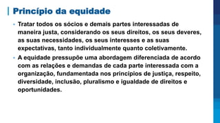 Princípio da equidade
▪ Tratar todos os sócios e demais partes interessadas de
maneira justa, considerando os seus direitos, os seus deveres,
as suas necessidades, os seus interesses e as suas
expectativas, tanto individualmente quanto coletivamente.
▪ A equidade pressupõe uma abordagem diferenciada de acordo
com as relações e demandas de cada parte interessada com a
organização, fundamentada nos princípios de justiça, respeito,
diversidade, inclusão, pluralismo e igualdade de direitos e
oportunidades.
 
