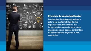 Princípio da sustentabilidade:
Os agentes de governança devem
zelar pela sustentabilidade das
organizações, buscando a sua
longevidade e considerando tanto
aspectos sociais quanto ambientais
na definição dos negócios e das
operações.
 