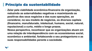 Princípio da sustentabilidade
▪ Zelar pela viabilidade econômico-financeira da organização,
reduzindo as externalidades negativas e maximizando as
positivas dos seus negócios e das suas operações, ao
considerar, no seu modelo de negócios, os diversos capitais
(financeiro, manufaturado, intelectual, humano, social, natural,
reputacional) a curto, médio e longo prazos.
Nessa perspectiva, reconhecer que as organizações atuam em
uma relação de interdependência com os ecossistemas social,
econômico e ambiental, fortalecendo o seu protagonismo e as
suas responsabilidades perante a sociedade.
 