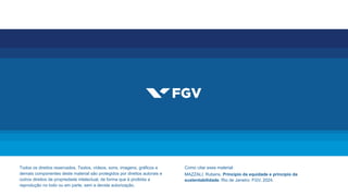 Todos os direitos reservados. Textos, vídeos, sons, imagens, gráficos e
demais componentes deste material são protegidos por direitos autorais e
outros direitos de propriedade intelectual, de forma que é proibida a
reprodução no todo ou em parte, sem a devida autorização.
Como citar esse material:
MAZZALI, Rubens. Princípio da equidade e princípio da
sustentabilidade. Rio de Janeiro: FGV, 2024.
 