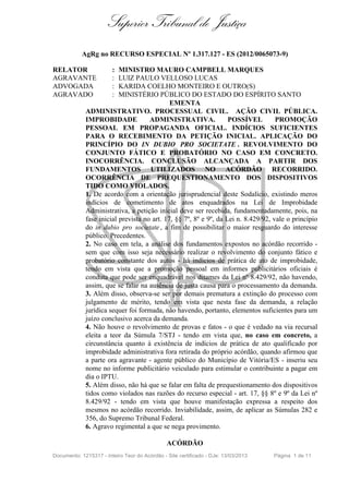 Superior Tribunal de Justiça
AgRg no RECURSO ESPECIAL Nº 1.317.127 - ES (2012/0065073-9)
RELATOR
AGRAVANTE
ADVOGADA
AGRAVADO

:
:
:
:

MINISTRO MAURO CAMPBELL MARQUES
LUIZ PAULO VELLOSO LUCAS
KARIDA COELHO MONTEIRO E OUTRO(S)
MINISTÉRIO PÚBLICO DO ESTADO DO ESPÍRITO SANTO
EMENTA
ADMINISTRATIVO. PROCESSUAL CIVIL. AÇÃO CIVIL PÚBLICA.
IMPROBIDADE
ADMINISTRATIVA.
POSSÍVEL
PROMOÇÃO
PESSOAL EM PROPAGANDA OFICIAL. INDÍCIOS SUFICIENTES
PARA O RECEBIMENTO DA PETIÇÃO INICIAL. APLICAÇÃO DO
PRINCÍPIO DO IN DUBIO PRO SOCIETATE . REVOLVIMENTO DO
CONJUNTO FÁTICO E PROBATÓRIO NO CASO EM CONCRETO.
INOCORRÊNCIA. CONCLUSÃO ALCANÇADA A PARTIR DOS
FUNDAMENTOS UTILIZADOS NO ACÓRDÃO RECORRIDO.
OCORRÊNCIA DE PREQUESTIONAMENTO DOS DISPOSITIVOS
TIDO COMO VIOLADOS.
1. De acordo com a orientação jurisprudencial deste Sodalício, existindo meros
indícios de cometimento de atos enquadrados na Lei de Improbidade
Administrativa, a petição inicial deve ser recebida, fundamentadamente, pois, na
fase inicial prevista no art. 17, §§ 7º, 8º e 9º, da Lei n. 8.429/92, vale o princípio
do in dubio pro societate , a fim de possibilitar o maior resguardo do interesse
público. Precedentes.
2. No caso em tela, a análise dos fundamentos expostos no acórdão recorrido sem que com isso seja necessário realizar o revolvimento do conjunto fático e
probatório constante dos autos - há indícios de prática de ato de improbidade,
tendo em vista que a promoção pessoal em informes publicitários oficiais é
conduta que pode ser enquadrável nos ditames da Lei nº 8.429/92, não havendo,
assim, que se falar na ausência de justa causa para o processamento da demanda.
3. Além disso, observa-se ser por demais prematura a extinção do processo com
julgamento de mérito, tendo em vista que nesta fase da demanda, a relação
jurídica sequer foi formada, não havendo, portanto, elementos suficientes para um
juízo conclusivo acerca da demanda.
4. Não houve o revolvimento de provas e fatos - o que é vedado na via recursal
eleita a teor da Súmula 7/STJ - tendo em vista que, no caso em concreto, a
circunstância quanto à existência de indícios de prática de ato qualificado por
improbidade administrativa fora retirada do próprio acórdão, quando afirmou que
a parte ora agravante - agente público do Município de Vitória/ES - inseriu seu
nome no informe publicitário veiculado para estimular o contribuinte a pagar em
dia o IPTU.
5. Além disso, não há que se falar em falta de prequestionamento dos dispositivos
tidos como violados nas razões do recurso especial - art. 17, §§ 8º e 9º da Lei nº
8.429/92 - tendo em vista que houve manifestação expressa a respeito dos
mesmos no acórdão recorrido. Inviabilidade, assim, de aplicar as Súmulas 282 e
356, do Supremo Tribunal Federal.
6. Agravo regimental a que se nega provimento.
ACÓRDÃO

Documento: 1215317 - Inteiro Teor do Acórdão - Site certificado - DJe: 13/03/2013

Página 1 de 11

 