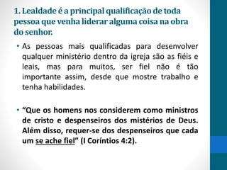 1.Lealdadeéa principalqualificaçãodetoda
pessoaquevenhalideraralgumacoisanaobra
do senhor.
• As pessoas mais qualificadas para desenvolver
qualquer ministério dentro da igreja são as fiéis e
leais, mas para muitos, ser fiel não é tão
importante assim, desde que mostre trabalho e
tenha habilidades.
• “Que os homens nos considerem como ministros
de cristo e despenseiros dos mistérios de Deus.
Além disso, requer-se dos despenseiros que cada
um se ache fiel” (I Coríntios 4:2).
 
