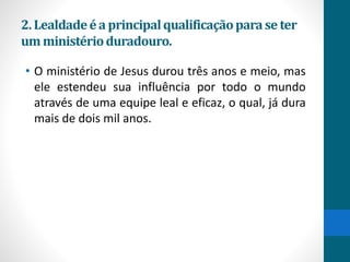 2.Lealdadeéa principalqualificaçãoparase ter
umministérioduradouro.
• O ministério de Jesus durou três anos e meio, mas
ele estendeu sua influência por todo o mundo
através de uma equipe leal e eficaz, o qual, já dura
mais de dois mil anos.
 