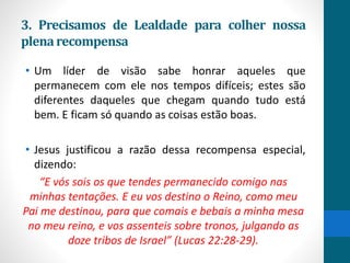 3. Precisamos de Lealdade para colher nossa
plenarecompensa
• Um líder de visão sabe honrar aqueles que
permanecem com ele nos tempos difíceis; estes são
diferentes daqueles que chegam quando tudo está
bem. E ficam só quando as coisas estão boas.
• Jesus justificou a razão dessa recompensa especial,
dizendo:
“E vós sois os que tendes permanecido comigo nas
minhas tentações. E eu vos destino o Reino, como meu
Pai me destinou, para que comais e bebais a minha mesa
no meu reino, e vos assenteis sobre tronos, julgando as
doze tribos de Israel” (Lucas 22:28-29).
 