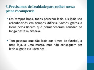 3.Precisamosde Lealdadeparacolhernossa
plenarecompensa
• Em tempos bons, todos parecem leais. Os leais são
reconhecidos em tempos difíceis. Somos gratos a
Deus pelos líderes que permaneceram conosco ao
longo deste ministério.
• Tem pessoas que são leais aos times de futebol, a
uma loja, a uma marca, mas não conseguem ser
leais a igreja e a liderança.
 