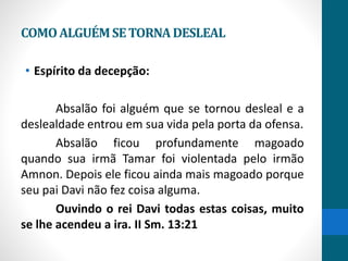 COMOALGUÉMSETORNADESLEAL
• Espírito da decepção:
Absalão foi alguém que se tornou desleal e a
deslealdade entrou em sua vida pela porta da ofensa.
Absalão ficou profundamente magoado
quando sua irmã Tamar foi violentada pelo irmão
Amnon. Depois ele ficou ainda mais magoado porque
seu pai Davi não fez coisa alguma.
Ouvindo o rei Davi todas estas coisas, muito
se lhe acendeu a ira. II Sm. 13:21
 