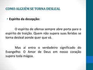 COMOALGUÉMSETORNADESLEAL
• Espírito da decepção:
O espírito de ofensa sempre abre porta para o
espírito de traição. Quem não supera suas feridas se
torna desleal aonde quer que vá.
Mas aí entra o verdadeiro significado do
Evangelho: O Amor de Deus em nosso coração
supera toda mágoa.
 