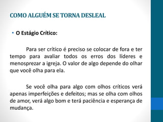 COMOALGUÉMSETORNADESLEAL
• O Estágio Crítico:
Para ser crítico é preciso se colocar de fora e ter
tempo para avaliar todos os erros dos líderes e
menosprezar a igreja. O valor de algo depende do olhar
que você olha para ela.
Se você olha para algo com olhos críticos verá
apenas imperfeições e defeitos; mas se olha com olhos
de amor, verá algo bom e terá paciência e esperança de
mudança.
 