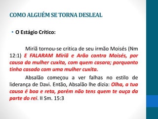 COMOALGUÉMSETORNADESLEAL
• O Estágio Crítico:
Miriã tornou-se critica de seu irmão Moisés (Nm
12:1) E FALARAM Miriã e Arão contra Moisés, por
causa da mulher cuxita, com quem casara; porquanto
tinha casado com uma mulher cuxita.
Absalão começou a ver falhas no estilo de
liderança de Davi. Então, Absalão lhe dizia: Olha, a tua
causa é boa e reta, porém não tens quem te ouça da
parte do rei. II Sm. 15:3
 