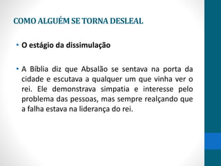 COMOALGUÉMSETORNADESLEAL
• O estágio da dissimulação
• A Bíblia diz que Absalão se sentava na porta da
cidade e escutava a qualquer um que vinha ver o
rei. Ele demonstrava simpatia e interesse pelo
problema das pessoas, mas sempre realçando que
a falha estava na liderança do rei.
 