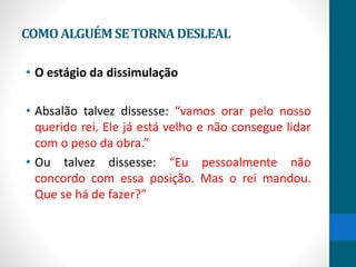 COMOALGUÉMSETORNADESLEAL
• O estágio da dissimulação
• Absalão talvez dissesse: “vamos orar pelo nosso
querido rei. Ele já está velho e não consegue lidar
com o peso da obra.”
• Ou talvez dissesse: “Eu pessoalmente não
concordo com essa posição. Mas o rei mandou.
Que se há de fazer?”
 