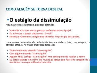 COMOALGUÉMSETORNADESLEAL
•O estágio da dissimulação
Algumas vezes até parecem piedosos dizendo:
• Você não acha que muitas pessoas estão deixando a igreja?
• Eu acho que o pastor viaja muito. E você?
• Sinto que não temos a unção que tínhamos no princípio dessa obra.
Uma pessoa nesse nível de deslealdade tenta abordar o líder, mas sempre com
atitudes erradas. As frases prediletas delas são:
• Todo mundo está dizendo “isso e aquilo”.
• Ouvi alguém dizendo “isso e aquilo”.
• Alguém falou comigo “isso e aquilo”, mas pediu para não revelar o nome.
• Eu estou falando em nome de muitos da igreja que não têm coragem de se
manifestar, mas que estão descontentes.
 