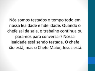 Nós somos testados o tempo todo em
nossa lealdade e fidelidade. Quando o
chefe sai da sala, o trabalho continua ou
paramos para conversar? Nossa
lealdade está sendo testada. O chefe
não está, mas o Chefe Maior, Jesus está.
 