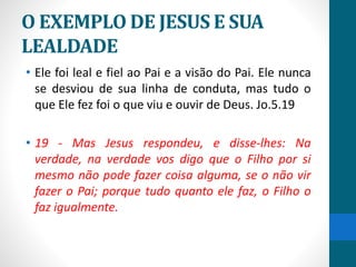 O EXEMPLO DE JESUS E SUA
LEALDADE
• Ele foi leal e fiel ao Pai e a visão do Pai. Ele nunca
se desviou de sua linha de conduta, mas tudo o
que Ele fez foi o que viu e ouvir de Deus. Jo.5.19
• 19 - Mas Jesus respondeu, e disse-lhes: Na
verdade, na verdade vos digo que o Filho por si
mesmo não pode fazer coisa alguma, se o não vir
fazer o Pai; porque tudo quanto ele faz, o Filho o
faz igualmente.
 