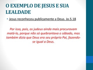 O EXEMPLO DE JESUS E SUA
LEALDADE
• Jesus reconheceu publicamente a Deus. Jo.5.18
Por isso, pois, os judeus ainda mais procuravam
matá-lo, porque não só quebrantava o sábado, mas
também dizia que Deus era seu próprio Pai, fazendo-
se igual a Deus.
 