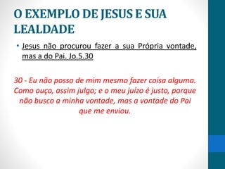 O EXEMPLO DE JESUS E SUA
LEALDADE
• Jesus não procurou fazer a sua Própria vontade,
mas a do Pai. Jo.5.30
30 - Eu não posso de mim mesmo fazer coisa alguma.
Como ouço, assim julgo; e o meu juízo é justo, porque
não busco a minha vontade, mas a vontade do Pai
que me enviou.
 