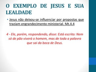 O EXEMPLO DE JESUS E SUA
LEALDADE
• Jesus não deixou-se influenciar por propostas que
traziam engrandecimento ministerial. Mt.4.4
4 - Ele, porém, respondendo, disse: Está escrito: Nem
só de pão viverá o homem, mas de toda a palavra
que sai da boca de Deus.
 