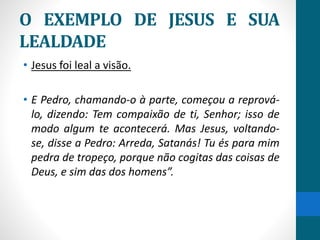 O EXEMPLO DE JESUS E SUA
LEALDADE
• Jesus foi leal a visão.
• E Pedro, chamando-o à parte, começou a reprová-
lo, dizendo: Tem compaixão de ti, Senhor; isso de
modo algum te acontecerá. Mas Jesus, voltando-
se, disse a Pedro: Arreda, Satanás! Tu és para mim
pedra de tropeço, porque não cogitas das coisas de
Deus, e sim das dos homens”.
 