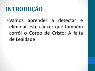 INTRODUÇÃO
•Vamos aprender a detectar e
eliminar este câncer que também
corrói o Corpo de Cristo: A falta
de Lealdade
 