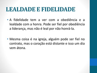 LEALDADE E FIDELIDADE
• A fidelidade tem a ver com a obediência e a
lealdade com a honra. Pode ser fiel por obediência
a liderança, mas não é leal por não honrá-la.
• Mesma coisa é na igreja, alguém pode ser fiel no
contrato, mas o coração está distante e isso um dia
vem átona.
 