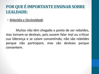 PORQUEÉ IMPORTANTEENSINARSOBRE
LEALDADE:
• Rebeldia e Deslealdade
Muitos não têm chegado a ponto de ser rebeldes,
mas tornam-se desleais, pois ouvem falar mal ou criticar
sua liderança e se calam consentindo, não são rebeldes
porque não participam, mas são desleais porque
consentem.
 